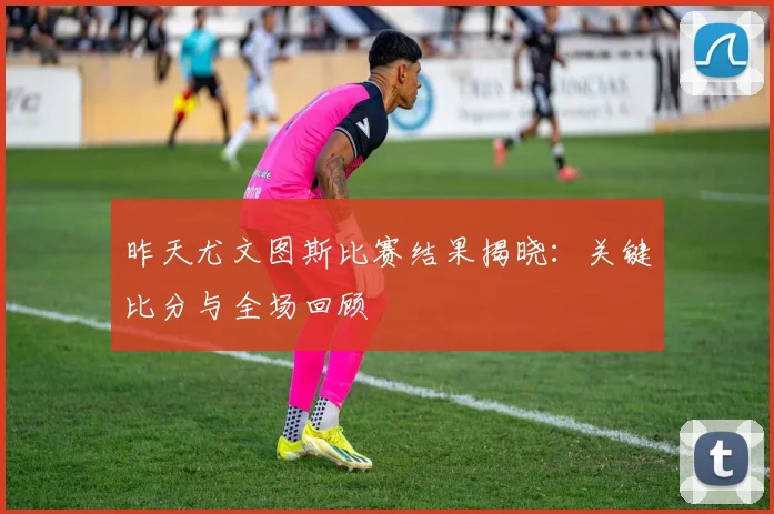 昨天尤文图斯比赛结果揭晓：关键比分与全场回顾