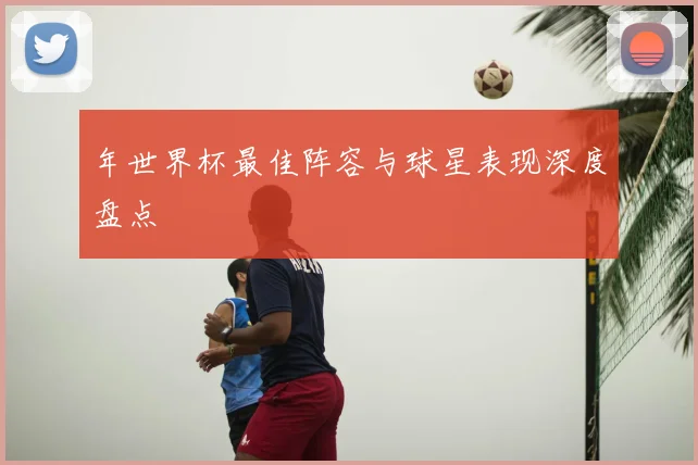 年世界杯最佳阵容与球星表现深度盘点