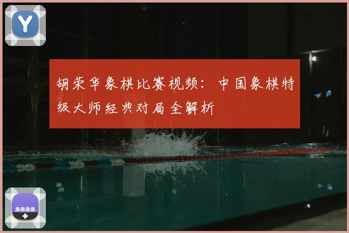 胡荣华象棋比赛视频：中国象棋特级大师经典对局全解析