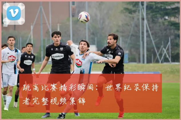 跳高比赛精彩瞬间：世界纪录保持者完整视频集锦